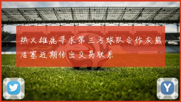 热火雄鹿寻求第三方球队合作灰熊活塞近期传出交易联系