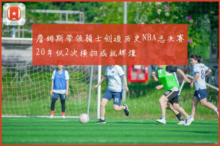 詹姆斯带领骑士创造历史NBA总决赛20年仅2次横扫成就辉煌