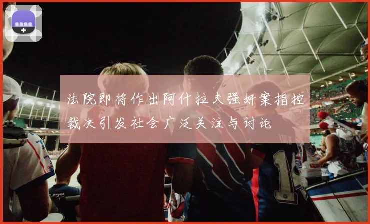 法院即将作出阿什拉夫强奸案指控裁决引发社会广泛关注与讨论