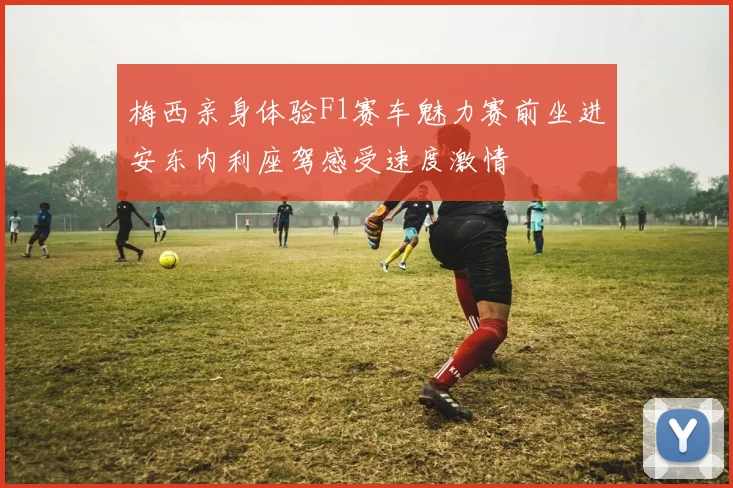 梅西亲身体验F1赛车魅力赛前坐进安东内利座驾感受速度激情