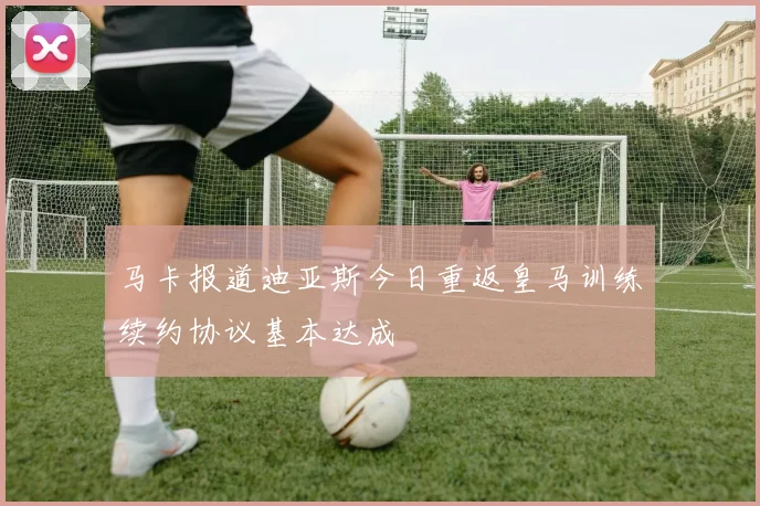 马卡报道迪亚斯今日重返皇马训练续约协议基本达成