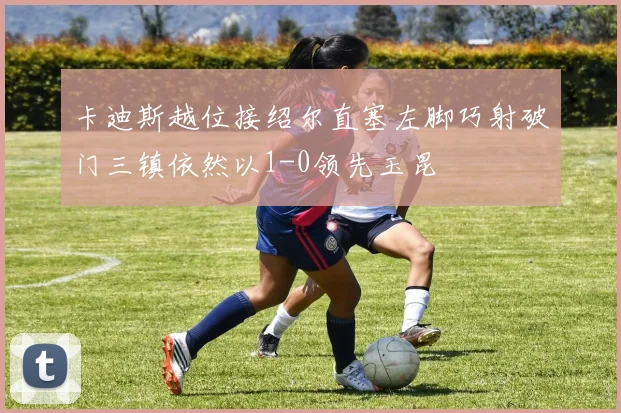 卡迪斯越位接绍尔直塞左脚巧射破门三镇依然以1-0领先玉昆