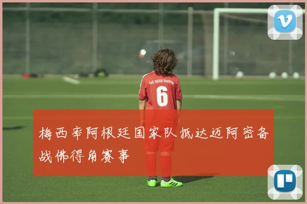 梅西率阿根廷国家队抵达迈阿密备战佛得角赛事