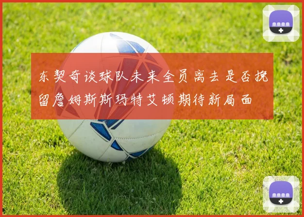 东契奇谈球队未来全员离去是否挽留詹姆斯斯玛特艾顿期待新局面