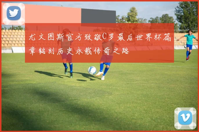 尤文图斯官方致敬C罗最后世界杯篇章铭刻历史永载传奇之路