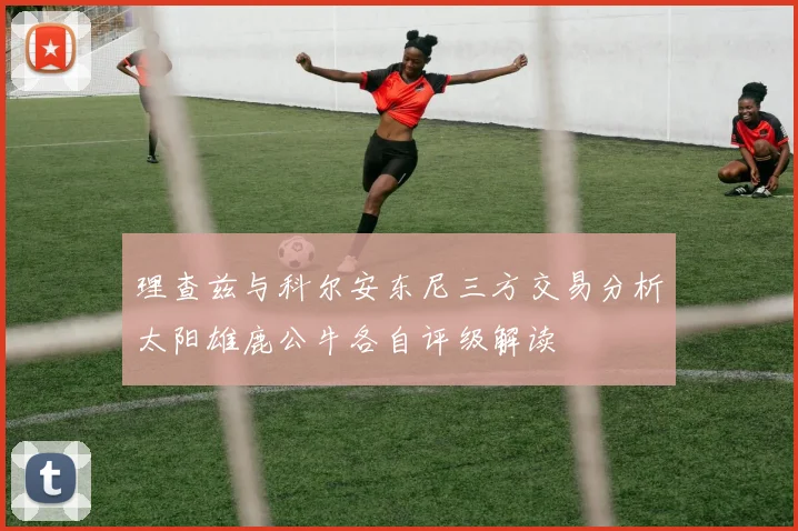 理查兹与科尔安东尼三方交易分析太阳雄鹿公牛各自评级解读