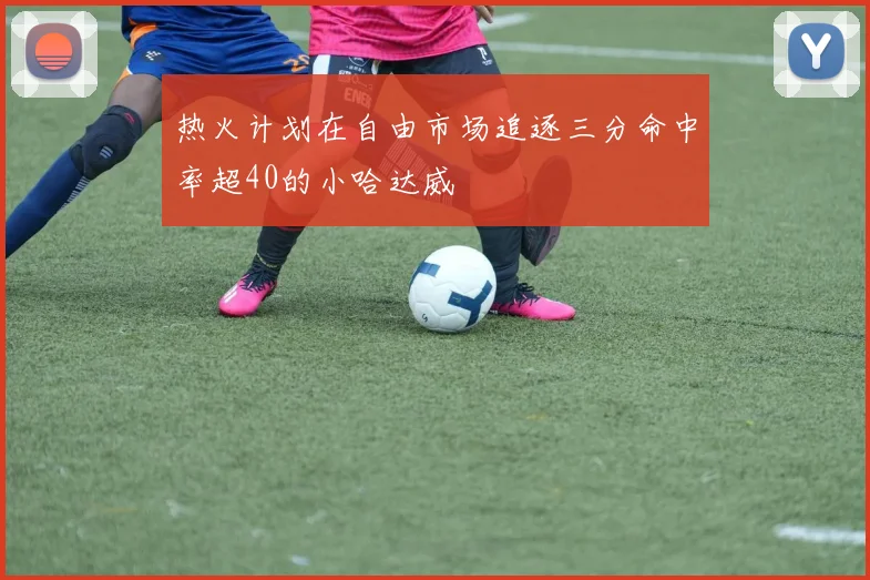 热火计划在自由市场追逐三分命中率超40的小哈达威