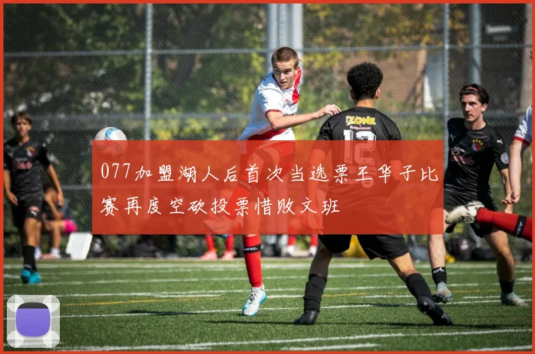 077加盟湖人后首次当选票王华子比赛再度空砍投票惜败文班