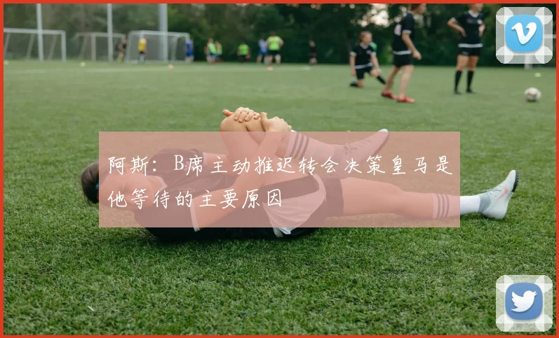 阿斯：B席主动推迟转会决策皇马是他等待的主要原因