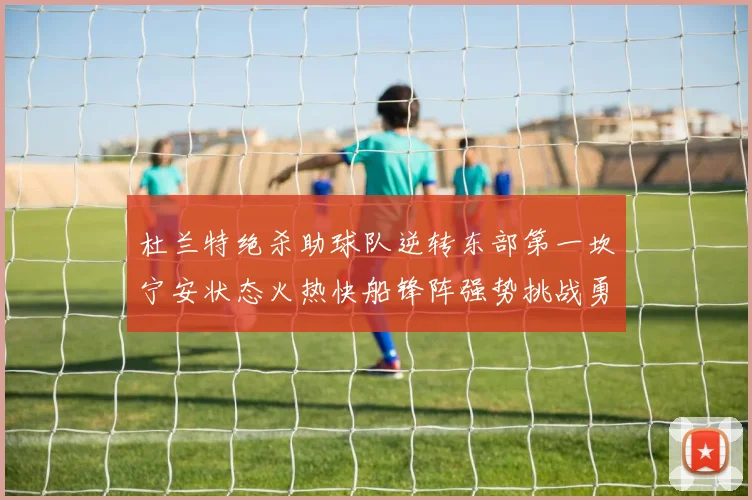 杜兰特绝杀助球队逆转东部第一坎宁安状态火热快船锋阵强势挑战勇士