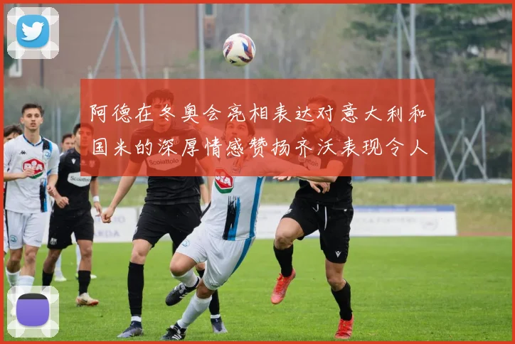 阿德在冬奥会亮相表达对意大利和国米的深厚情感赞扬齐沃表现令人惊喜
