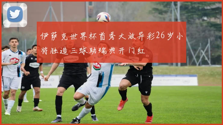 伊萨克世界杯首秀大放异彩26岁小将独造三球助瑞典开门红