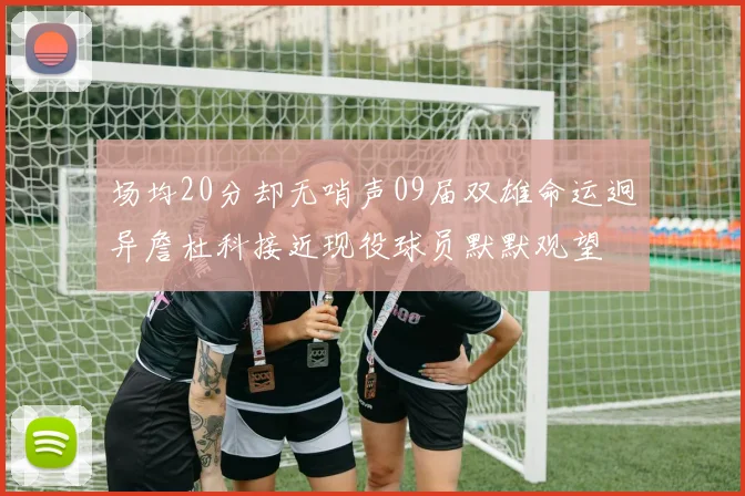 场均20分却无哨声09届双雄命运迥异詹杜科接近现役球员默默观望