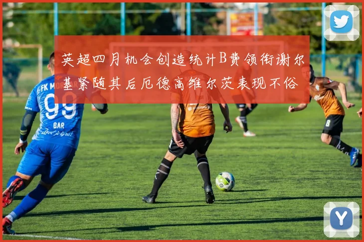 英超四月机会创造统计B费领衔谢尔基紧随其后厄德高维尔茨表现不俗
