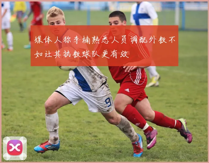 媒体人称李楠熟悉人员调配外教不如让其执教球队更有效
