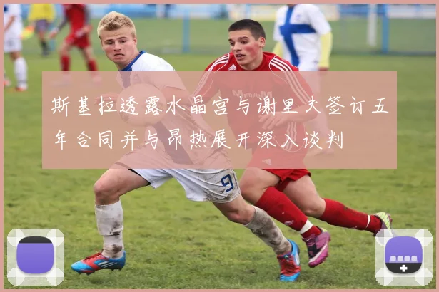 斯基拉透露水晶宫与谢里夫签订五年合同并与昂热展开深入谈判