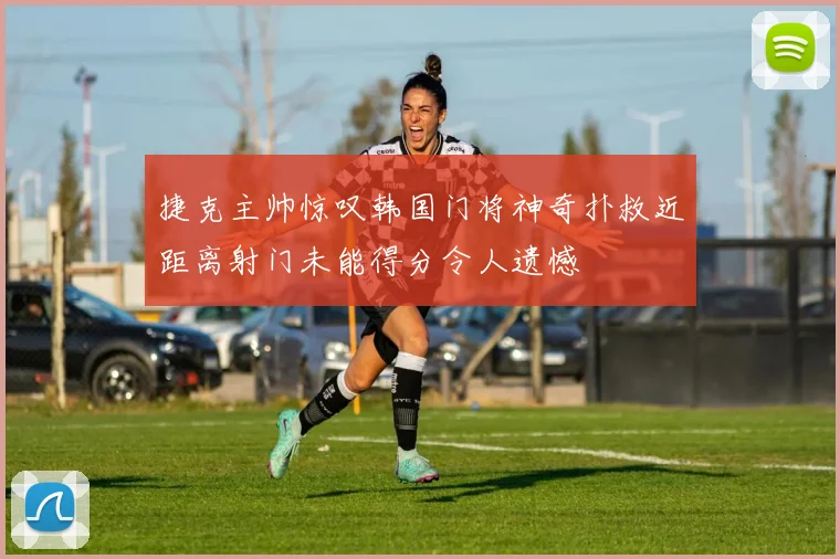捷克主帅惊叹韩国门将神奇扑救近距离射门未能得分令人遗憾