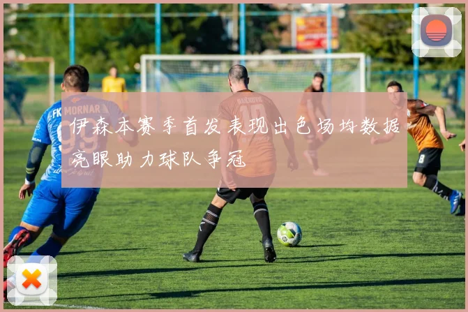 伊森本赛季首发表现出色场均数据亮眼助力球队争冠