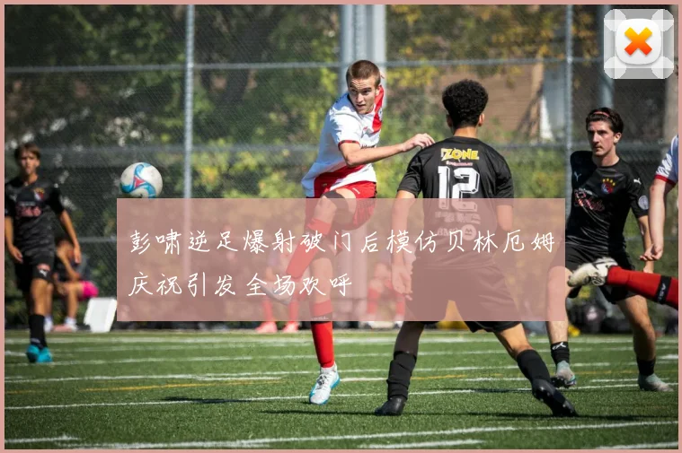 彭啸逆足爆射破门后模仿贝林厄姆庆祝引发全场欢呼