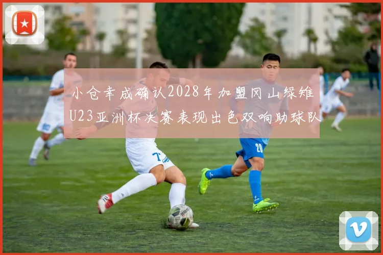 小仓幸成确认2028年加盟冈山绿雉U23亚洲杯决赛表现出色双响助球队夺冠