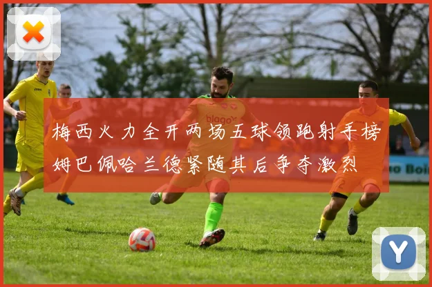 梅西火力全开两场五球领跑射手榜姆巴佩哈兰德紧随其后争夺激烈
