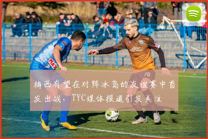 梅西有望在对阵冰岛的友谊赛中首发出战，TYC媒体报道引发关注