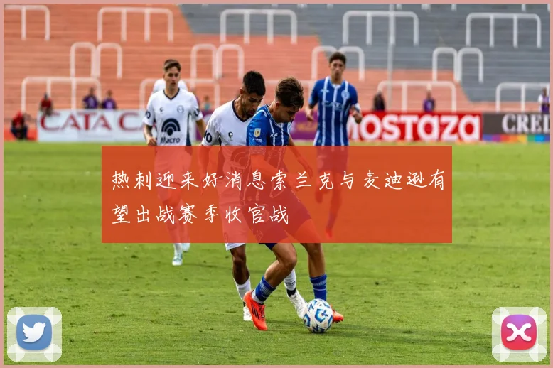 热刺迎来好消息索兰克与麦迪逊有望出战赛季收官战